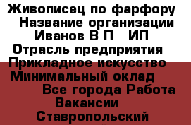 Живописец по фарфору › Название организации ­ Иванов В.П., ИП › Отрасль предприятия ­ Прикладное искусство › Минимальный оклад ­ 30 000 - Все города Работа » Вакансии   . Ставропольский край